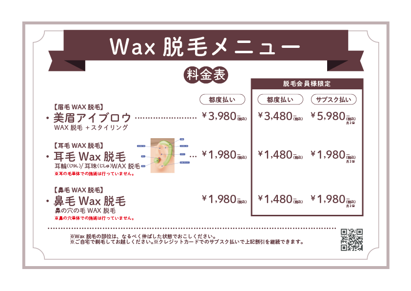 Wax脱毛メニュー【料金表】【眉毛WAX脱毛】美眉アイブロウWAX脱毛＋スタイリング【都度払い】¥3,980（税込）【会員価格（都度払い）】¥3,480（税込）【サブスク払い（月2回）】¥5,980（税込）【耳毛WAX脱毛】耳毛Wax脱毛耳内／耳外／耳珠などのWAX脱毛※耳内の奥や耳毛すべての処理は行っていません。【都度払い】¥1,980（税込）【会員価格（都度払い）】¥1,480（税込）【サブスク払い（月2回）】¥1,980（税込）【鼻毛WAX脱毛】鼻毛Wax脱毛鼻の穴のWAX脱毛※鼻の奥までの処理は行っていません。【都度払い】¥1,980（税込）【会員価格（都度払い）】¥1,480（税込）【サブスク払い（月2回）】¥1,980（税込）※すべて税込価格です。※ご来店時に現金またはクレジットカード・サブスク支払いをご選択いただけます。さらに、女性をターゲットにしたSEO対策文（天神・博多キーワード入り）も下記に記載します：天神・博多でWax脱毛をお探しの女性へ清潔感と美しさを両立したい女性の皆さまへ。天神・博多エリアで働くOLさんや主婦の方にも人気のWAX脱毛メニューをご用意しました。「眉毛の形を整えたい」「鼻毛・耳毛のケアもきちんとしたい」そんなお悩みにも対応！都度払いもできるので、脱毛初心者の方にも安心。月2回通えるサブスクコースなら、さらにお得に美をキープできます♪天神駅・博多駅近くのサロンだから、通いやすさも抜群！まずはお気軽にご相談ください。
